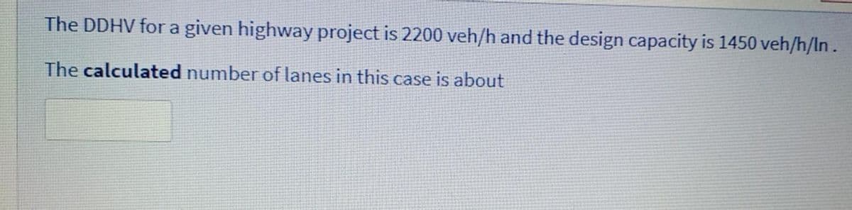 The DDHV fora given highway project is 2200 veh/h and the design capacity is 1450 veh/h/ln.
The calculated number of lanes in this case is about
