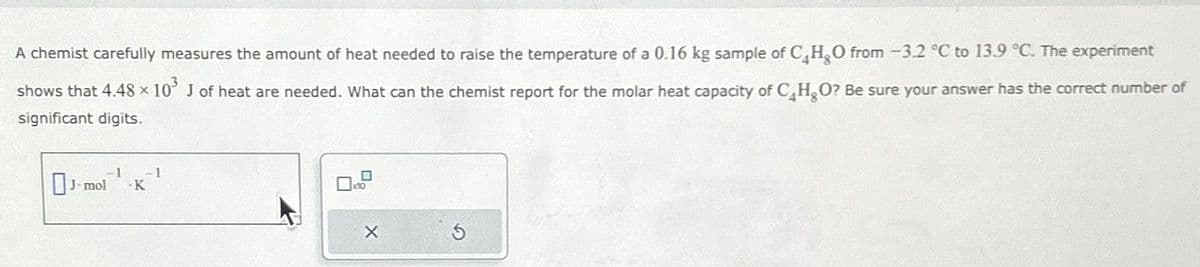 A chemist carefully measures the amount of heat needed to raise the temperature of a 0.16 kg sample of C₂ H₂O from -3.2 °C to 13.9 °C. The experiment
shows that 4.48 × 10³ J of heat are needed. What can the chemist report for the molar heat capacity of C₂H₂O? Be sure your answer has the correct number of
significant digits.
-1
Jmol K
-1
x10
X
S