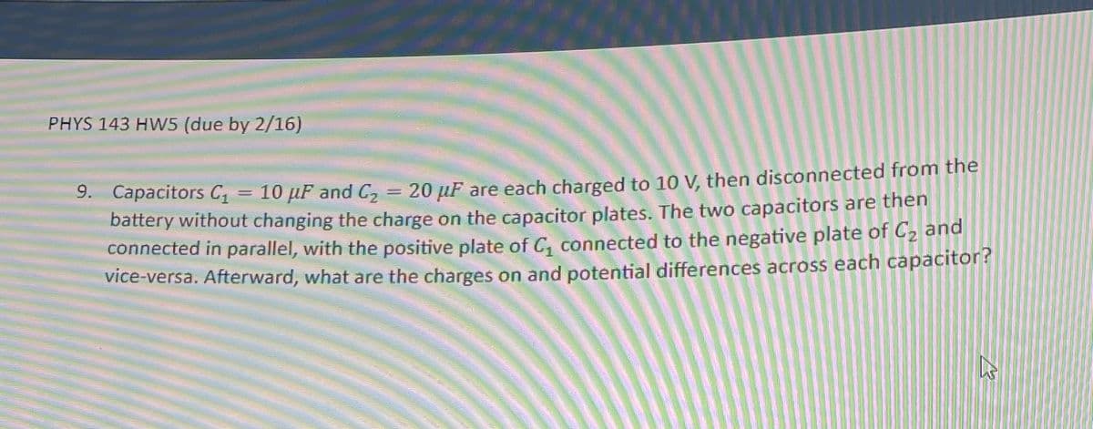 PHYS 143 HW5 (due by 2/16)
9. Capacitors C₁
10 μF and C₂ = 20 μF are each charged to 10 V, then disconnected from the
battery without changing the charge on the capacitor plates. The two capacitors are then
connected in parallel, with the positive plate of C₁ connected to the negative plate of C₂ and
vice-versa. Afterward, what are the charges on and potential differences across each capacitor?
=
६