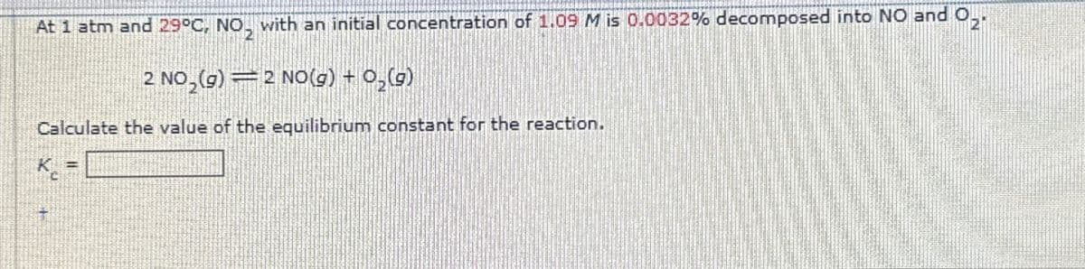 Ozi
At 1 atm and 29°C, NO₂ with an initial concentration of 1.09 M is 0.0032% decomposed into NO and O
2 NO₂(g) = 2 NO(g) + O₂(g)
Calculate the value of the equilibrium constant for the reaction.
K