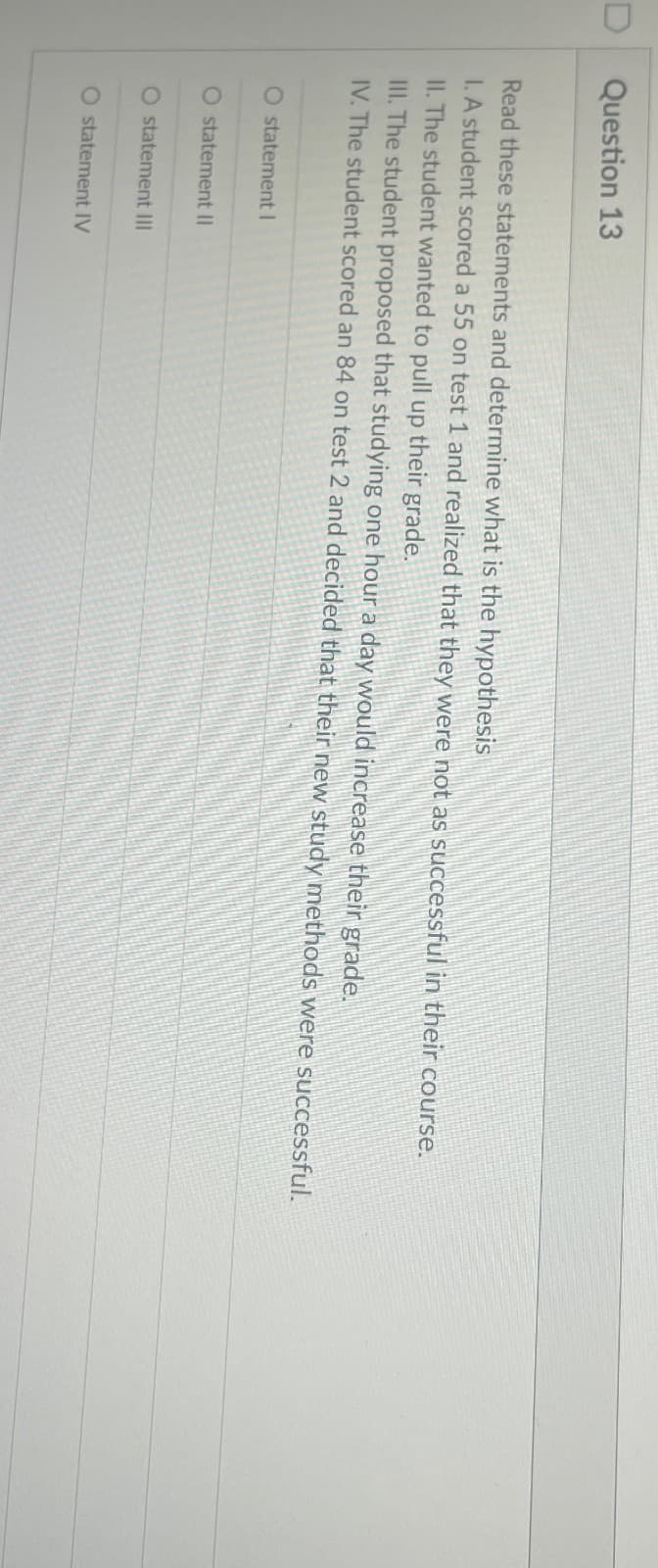 D
Question 13
Read these statements and determine what is the hypothesis
I. A student scored a 55 on test 1 and realized that they were not as successful in their course.
II. The student wanted to pull up their grade.
III. The student proposed that studying one hour a day would increase their grade.
IV. The student scored an 84 on test 2 and decided that their new study methods were successful.
O statement I
O statement II
O statement III
O statement IV