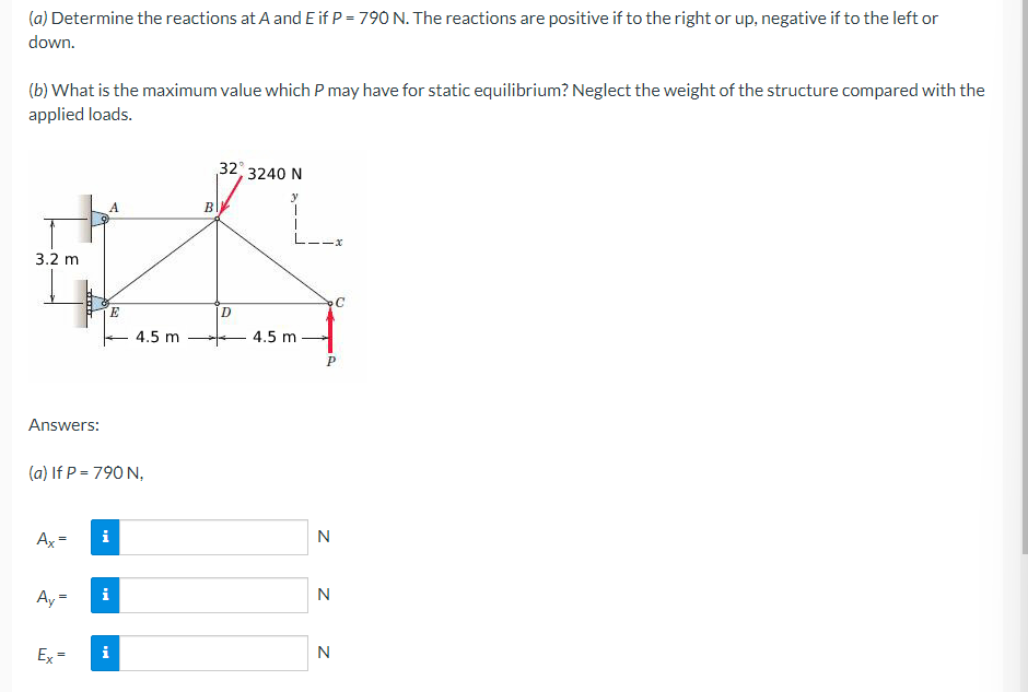 (a) Determine the reactions at A and E if P = 790 N. The reactions are positive if to the right or up, negative if to the left or
down.
(b) What is the maximum value which P may have for static equilibrium? Neglect the weight of the structure compared with the
applied loads.
32, 3240 N
y
A
3.2 m
****
II
E
Answers:
(a) If P = 790 N,
Ax=
i
Ay=
Ex=
M
4.5 m
B
D
L--x
C
4.5 m
P
N
N
N