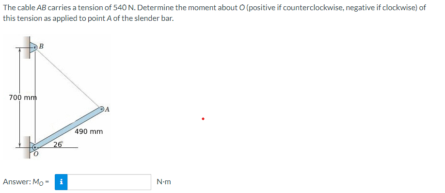 The cable AB carries a tension of 540 N. Determine the moment about O (positive if counterclockwise, negative if clockwise) of
this tension as applied to point A of the slender bar.
B
A
700 mm
26
Answer: Mo = i
490 mm
N-m