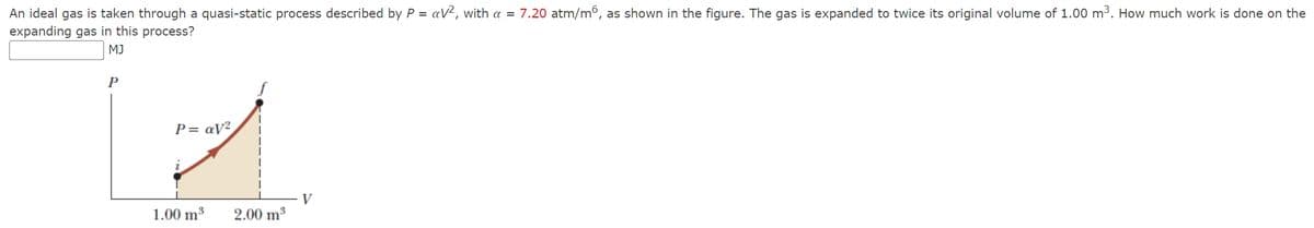 An ideal gas is taken through a quasi-static process described by P = av², with a = 7.20 atm/m6, as shown in the figure. The gas is expanded to twice its original volume of 1.00 m³. How much work is done on the
expanding gas in this process?
MJ
P
P=av²
- V
1.00 m³
2.00 m³