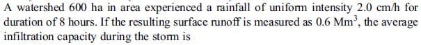 A watershed 600 ha in area experienced a rainfall of uniform intensity 2.0 cm/h for
duration of 8 hours. If the resulting surface runoff is measured as 0.6 Mm', the average
infiltration capacity during the stom is
