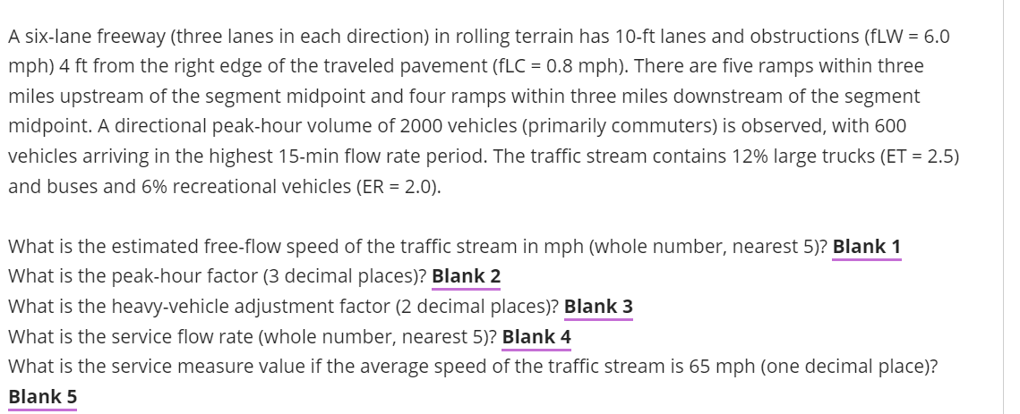 A six-lane freeway (three lanes in each direction) in rolling terrain has 10-ft lanes and obstructions (fLW = 6.0
mph) 4 ft from the right edge of the traveled pavement (fLC = 0.8 mph). There are five ramps within three
miles upstream of the segment midpoint and four ramps within three miles downstream of the segment
midpoint. A directional peak-hour volume of 2000 vehicles (primarily commuters) is observed, with 600
vehicles arriving in the highest 15-min flow rate period. The traffic stream contains 12% large trucks (ET = 2.5)
and buses and 6% recreational vehicles (ER = 2.0).
What is the estimated free-flow speed of the traffic stream in mph (whole number, nearest 5)? Blank 1
What is the peak-hour factor (3 decimal places)? Blank 2
What is the heavy-vehicle adjustment factor (2 decimal places)? Blank 3
What is the service flow rate (whole number, nearest 5)? Blank 4
What is the service measure value if the average speed of the traffic stream is 65 mph (one decimal place)?
Blank 5
