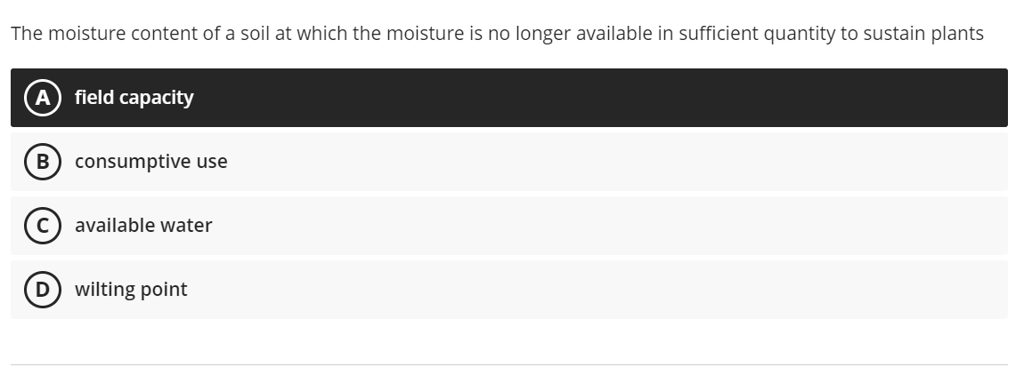 The moisture content of a soil at which the moisture is no longer available in sufficient quantity to sustain plants
A
field capacity
consumptive use
available water
D) wilting point
