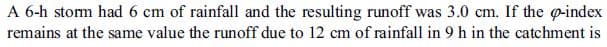 A 6-h stom had 6 cm of rainfall and the resulting runoff was 3.0 cm. If the @-index
remains at the same value the runoff due to 12 cm of rainfall in 9 h in the catchment is
