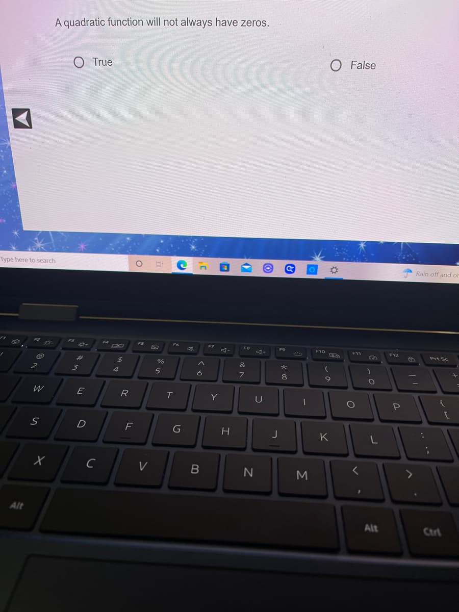 A quadratic function will not always have zeros.
O False
O True
Type here to search
%23
Rain off and or
F3
F4
BO
FS
F6
F7
F8
F9
F10
F11
F12
Prt Sc
%23
24
&
4
6
8
W
E
R
Y
U
D
K
C
V
Alt
Alt
Ctrt
Σ
