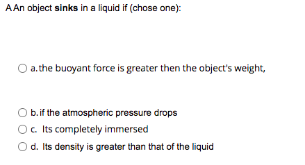 A An object sinks in a liquid if (chose one):
a.the buoyant force is greater then the object's weight,
b. if the atmospheric pressure drops
O c. Its completely immersed
d. Its density is greater than that of the liquid