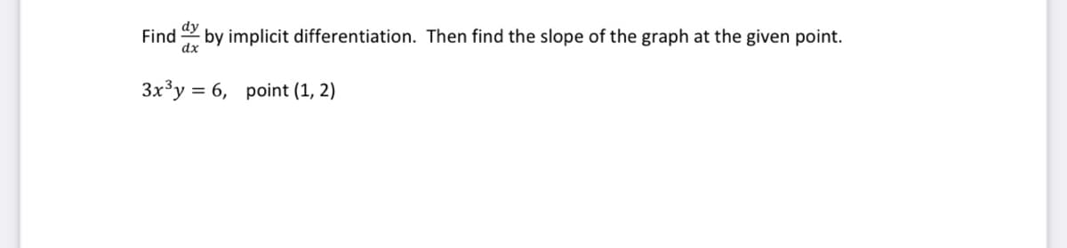 ### Implicit Differentiation Problem

**Problem Statement:**

Find \(\frac{dy}{dx}\) by implicit differentiation. Then find the slope of the graph at the given point.

Given equation:
\[ 3x^3 y = 6 \]

Given point:
\[ (1, 2) \]

**Explanation:**

To find \(\frac{dy}{dx}\) using implicit differentiation, we will differentiate both sides of the given equation with respect to \(x\).

1. Start with the given equation:
\[ 3x^3 y = 6 \]

2. Differentiate both sides with respect to \(x\), applying the product rule on the left-hand side:
\[ \frac{d}{dx}(3x^3 y) = \frac{d}{dx}(6) \]

\[ 3 \frac{d}{dx}(x^3) y + 3x^3 \frac{d}{dx}(y) = 0 \]

3. Calculate the derivatives:
\[ 3 \cdot 3x^2 y + 3x^3 \frac{dy}{dx} = 0 \]

\[ 9x^2 y + 3x^3 \frac{dy}{dx} = 0 \]

4. Solve for \(\frac{dy}{dx}\):
\[ 3x^3 \frac{dy}{dx} = -9x^2 y \]

\[ \frac{dy}{dx} = \frac{-9x^2 y}{3x^3} \]

\[ \frac{dy}{dx} = \frac{-9y}{3x} \]

\[ \frac{dy}{dx} = -\frac{3y}{x} \]

5. Substitute the given point \((1, 2)\) into the derivative to find the slope at that specific point:
\[ \left. \frac{dy}{dx} \right|_{(1,2)} = -\frac{3 \cdot 2}{1} \]

\[ \left. \frac{dy}{dx} \right|_{(1,2)} = -6 \]

So, the slope of the graph at the point \((1, 2)\) is \(-6\).