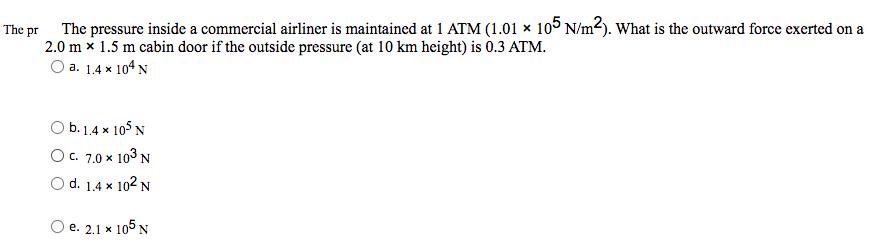 The pr
The pressure inside a commercial airliner is maintained at 1 ATM (1.01 x 105 N/m²). What is the outward force exerted on a
2.0 mx 1.5 m cabin door if the outside pressure (at 10 km height) is 0.3 ATM.
O a. 1.4 x 104 N
b. 1.4 x 105 N
O c. 7.0 × 10³ N
O d. 1.4 x 102 N
O e. 2.1 x 105 N