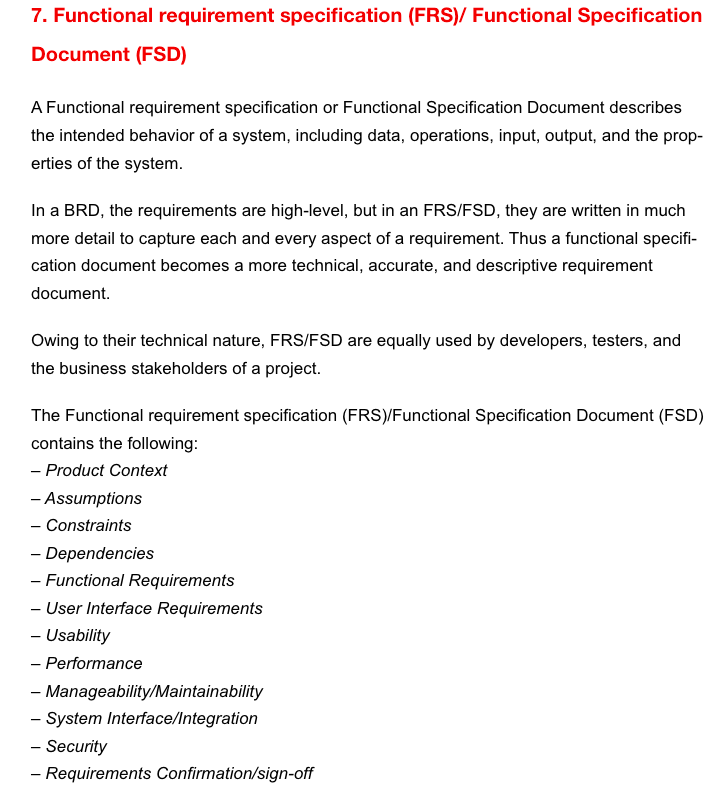 7. Functional requirement specification (FRS)/ Functional Specification
Document (FSD)
A Functional requirement specification or Functional Specification Document describes
the intended behavior of a system, including data, operations, input, output, and the prop-
erties of the system.
In a BRD, the requirements are high-level, but in an FRS/FSD, they are written in much
more detail to capture each and every aspect of a requirement. Thus a functional specifi-
cation document becomes a more technical, accurate, and descriptive requirement
document.
Owing to their technical nature, FRS/FSD are equally used by developers, testers, and
the business stakeholders of a project.
The Functional requirement specification (FRS)/Functional Specification Document (FSD)
contains the following:
- Product Context
- Assumptions
- Constraints
- Dependencies
- Functional Requirements
- User Interface Requirements
- Usability
- Performance
- Manageability/Maintainability
- System Interface/Integration
- Security
-
Requirements Confirmation/sign-off