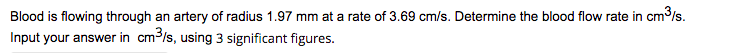Blood is flowing through an artery of radius 1.97 mm at a rate of 3.69 cm/s. Determine the blood flow rate in cm³/s.
Input your answer in cm³/s, using 3 significant figures.