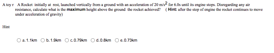 A toy r A Rocket initially at rest, launched vertically from a ground with an acceleration of 20 m/s2 for 6.0s until its engine stops. Disregarding any air
resistance, calculate what is the maximum height above the ground the rocket achieved? (Hint: after the stop of engine the rocket continues to move
under acceleration of gravity)
Hint
O a. 1.1km O b. 1.9km O c.0.79km O d. 0.8km O e.0.73km