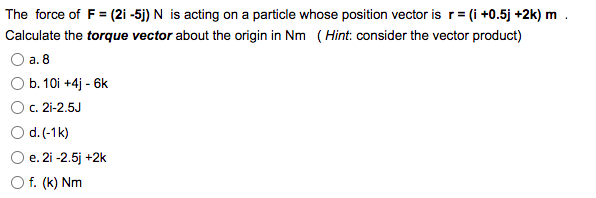 The force of F = (2i -5j) N is acting on a particle whose position vector is r = (i +0.5j +2k) m
Calculate the torque vector about the origin in Nm (Hint: consider the vector product)
a. 8
b. 10i +4j - 6k
c. 2i-2.5J
d. (-1k)
e.
O f. (k) Nm
2i -2.5j +2k