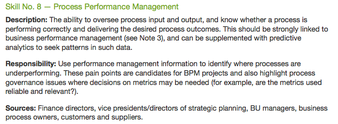 Skill No. 8 - Process Performance Management
Description: The ability to oversee process input and output, and know whether a process is
performing correctly and delivering the desired process outcomes. This should be strongly linked to
business performance management (see Note 3), and can be supplemented with predictive
analytics to seek patterns in such data.
Responsibility: Use performance management information to identify where processes are
underperforming. These pain points are candidates for BPM projects and also highlight process
governance issues where decisions on metrics may be needed (for example, are the metrics used
reliable and relevant?).
Sources: Finance directors, vice presidents/directors of strategic planning, BU managers, business
process owners, customers and suppliers.