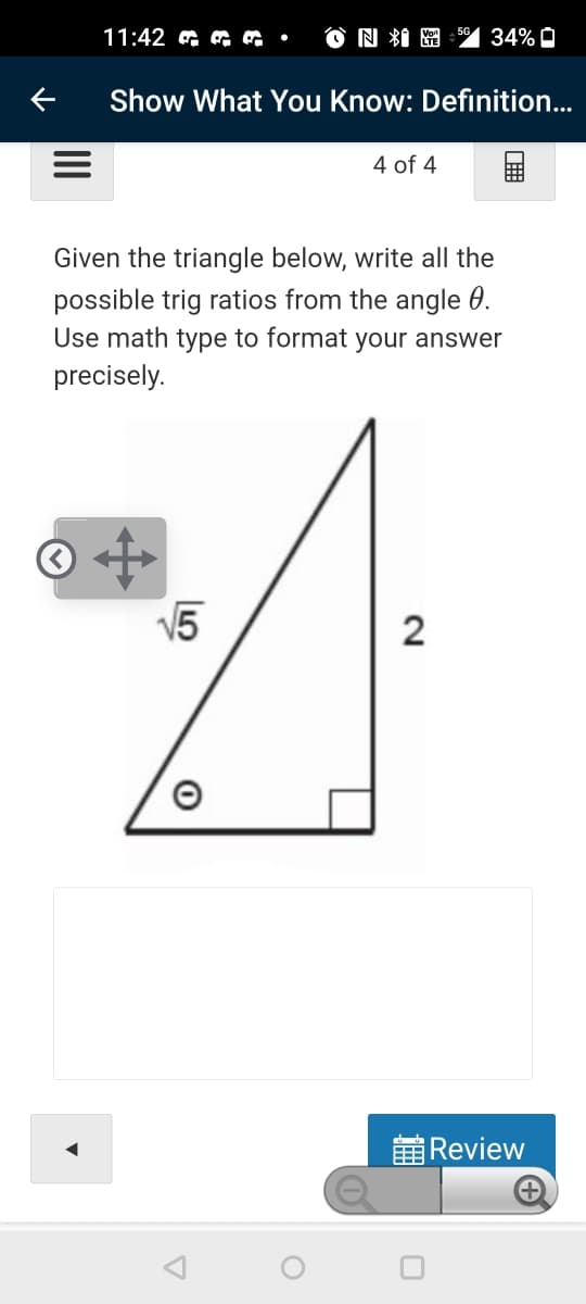 11:42 a •
O因粗圈
34% O
Show What You Know: Definition...
4 of 4
Given the triangle below, write all the
possible trig ratios from the angle 0.
Use math type to format your answer
precisely.
V5
2
董Review
