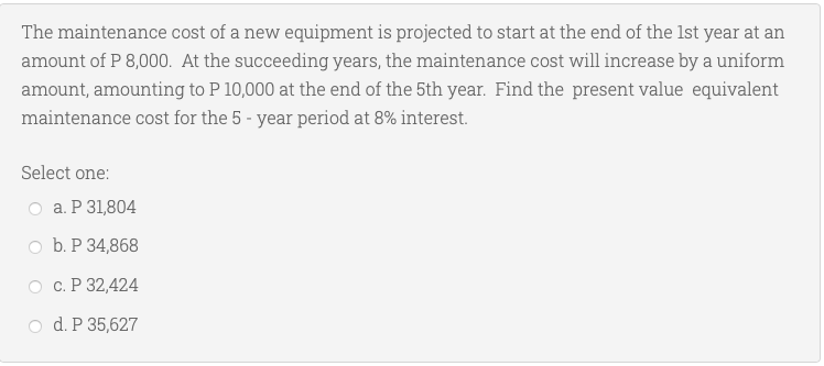 The maintenance cost of a new equipment is projected to start at the end of the 1st year at an
amount of P 8,000. At the succeeding years, the maintenance cost will increase by a uniform
amount, amounting to P 10,000 at the end of the 5th year. Find the present value equivalent
maintenance cost for the 5-year period at 8% interest.
Select one:
a. P 31,804
b. P 34,868
c. P 32,424
d. P 35,627