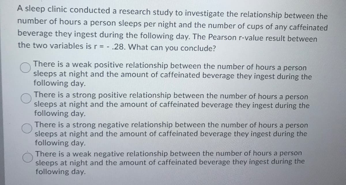 A sleep clinic conducted a research study to investigate the relationship between the
number of hours a person sleeps per night and the number of cups of any caffeinated
beverage they ingest during the following day. The Pearson r-value result between
the two variables is r = - .28. What can you conclude?
There is a weak positive relationship between the number of hours a person
sleeps at night and the amount of caffeinated beverage they ingest during the
following day.
There is a strong positive relationship between the number of hours a person
sleeps at night and the amount of caffeinated beverage they ingest during the
following day.
There is a strong negative relationship between the number of hours a person
sleeps at night and the amount of
following day.
There is a weak negative relationship between the number of hours a person
sleeps at night and the amount of caffeinated beverage they ingest during the
following day.
ffeinated beverage they ingest during the
