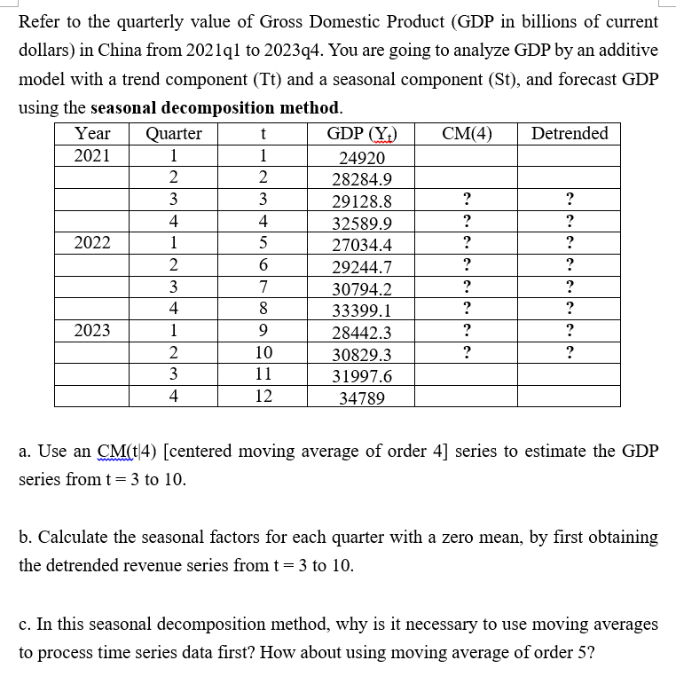 Refer to the quarterly value of Gross Domestic Product (GDP in billions of current
dollars) in China from 2021q1 to 2023q4. You are going to analyze GDP by an additive
model with a trend component (Tt) and a seasonal component (St), and forecast GDP
using the seasonal decomposition method.
Year
Quarter
t
GDP (Y₁)
CM(4)
Detrended
2021
1
1
24920
2
2
28284.9
3
3
29128.8
?
?
4
4
32589.9
?
?
2022
1
5
27034.4
?
?
2
6
29244.7
?
?
3
7
30794.2
?
?
4
8
33399.1
?
?
2023
1
9
28442.3
?
?
2
10
30829.3
?
?
3
11
31997.6
4
12
34789
a. Use an CM(t|4) [centered moving average of order 4] series to estimate the GDP
series from t = 3 to 10.
b. Calculate the seasonal factors for each quarter with a zero mean, by first obtaining
the detrended revenue series from t = 3 to 10.
c. In this seasonal decomposition method, why is it necessary to use moving averages
to process time series data first? How about using moving average of order 5?