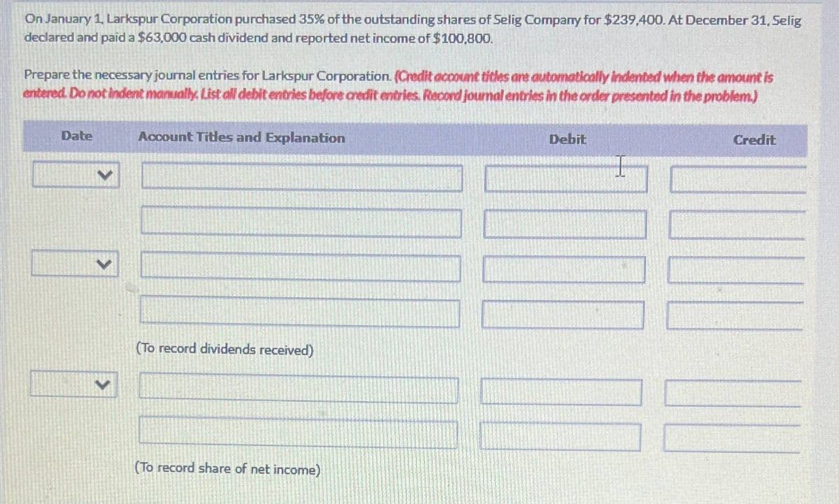 On January 1, Larkspur Corporation purchased 35% of the outstanding shares of Selig Company for $239,400. At December 31, Selig
declared and paid a $63,000 cash dividend and reported net income of $100,800.
Prepare the necessary journal entries for Larkspur Corporation. (Credit account titles are automatically indented when the amount is
entered. Do not indent manually. List all debit entries before credit entries. Recond journal entries in the order presented in the problem.)
Date
Account Titles and Explanation
>
(To record dividends received)
(To record share of net income)
Debit
Credit