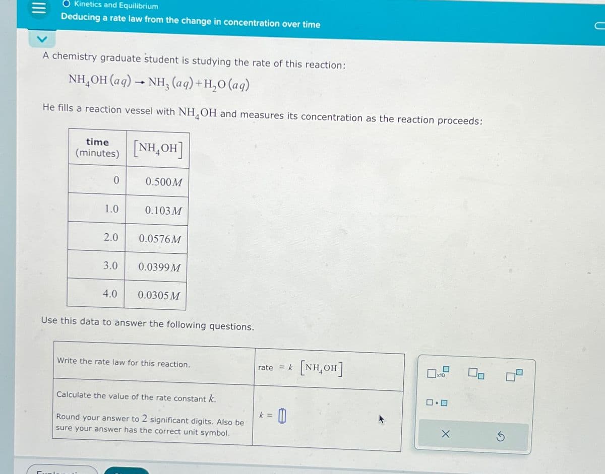 O Kinetics and Equilibrium
Deducing a rate law from the change in concentration over time
A chemistry graduate student is studying the rate of this reaction:
NH,OH(aq) — NH, (aq)+H,O(aq)
He fills a reaction vessel with NH OH and measures its concentration as the reaction proceeds:
time
(minutes)
0
1.0
2.0
3.0
4.0
[NH,OH]
0.500M
0.103M
0.0576M
0.0399M
0.0305 M
Use this data to answer the following questions.
Write the rate law for this reaction.
Calculate the value of the rate constant k.
Round your answer to 2 significant digits. Also be
sure your answer has the correct unit symbol.
rate = k
k =
11
[NH₂OH]
x10