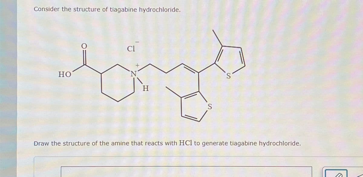 Consider the structure of tiagabine hydrochloride.
HO
Cl
H
S
S-
Draw the structure of the amine that reacts with HCl to generate tiagabine hydrochloride.
S