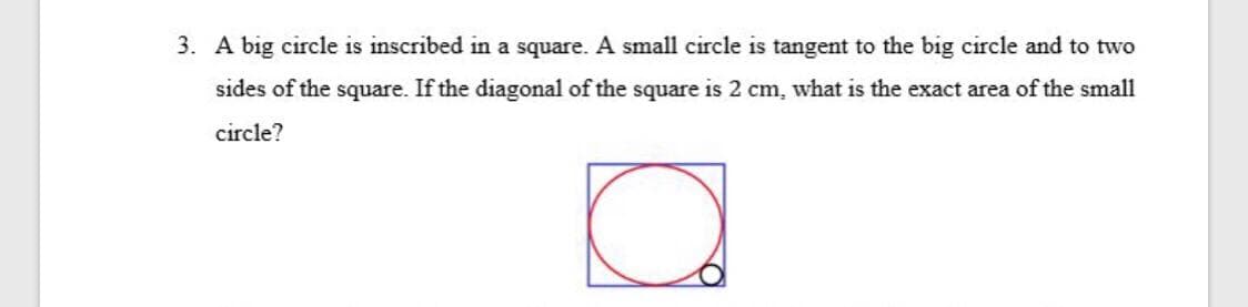 3. A big circle is inscribed in a square. A small circle is tangent to the big circle and to two
sides of the square. If the diagonal of the square is 2 cm, what is the exact area of the small
circle?
