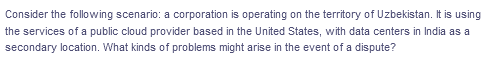 Consider the following scenario: a corporation is operating on the territory of Uzbekistan. It is using
the services of a public cloud provider based in the United States, with data centers in India as a
secondary location. What kinds of problems might arise in the event of a dispute?
