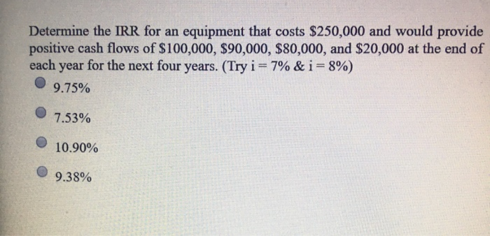 Determine the IRR for an equipment that costs $250,000 and would provide
positive cash flows of $100,000, $90,000, $80,000, and $20,000 at the end of
each year for the next four years. (Try i = 7% &i=8%)
9.75%
7.53%
10.90%
9.38%