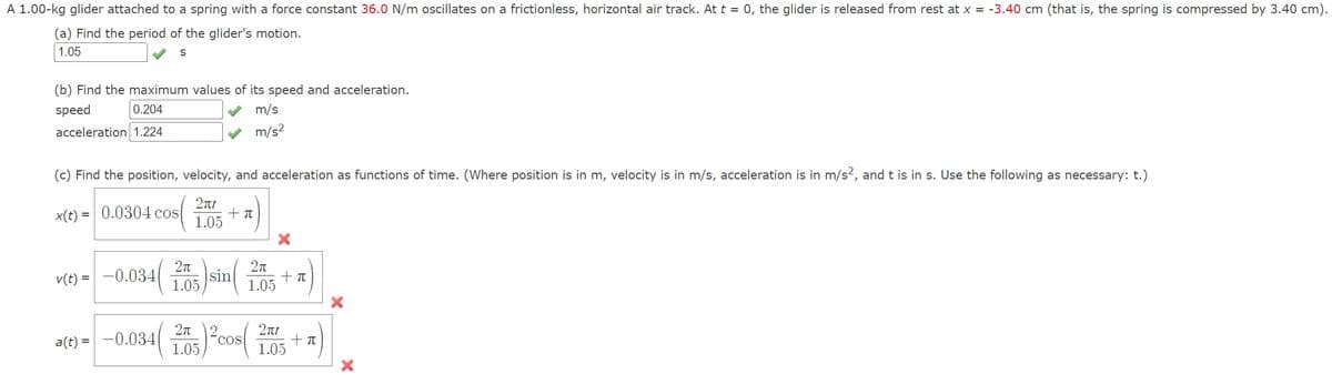 A 1.00-kg glider attached to a spring with a force constant 36.0 N/m oscillates on a frictionless, horizontal air track. At t = 0, the glider is released from rest at x=-3.40 cm (that is, the spring is compressed by 3.40 cm).
(a) Find the period of the glider's motion.
1.05
S
(b) Find the maximum values of its speed and acceleration.
speed
0.204
acceleration 1.224
m/s
m/s²
(c) Find the position, velocity, and acceleration as functions of time. (Where position is in m, velocity is in m/s, acceleration is in m/s², and t is in s. Use the following as necessary: t.)
x(t)=0.0304 cos
2πt
1.05
+π
2π
1.05
v(t)=-0.0340 sin(
2π
1.05
+π
2π
a(t) -0.0341
2πt
+π
1.05
1.05
×