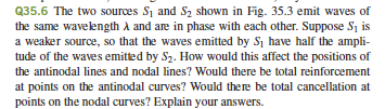 Q35.6 The two sources S₁ and S2₂ shown in Fig. 35.3 emit waves of
the same wavelength A and are in phase with each other. Suppose S₁ is
a weaker source, so that the waves emitted by S₁ have half the ampli-
tude of the waves emitted by S₂. How would this affect the positions of
the antinodal lines and nodal lines? Would there be total reinforcement
at points on the antinodal curves? Would there be total cancellation at
points on the nodal curves? Explain your answers.