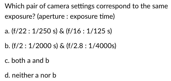 Which pair of camera settings correspond to the same
exposure? (aperture : exposure time)
a. (f/22: 1/250 s) & (f/16: 1/125 s)
b. (f/2: 1/2000 s) & (f/2.8: 1/4000s)
c. both a and b
d. neither a nor b