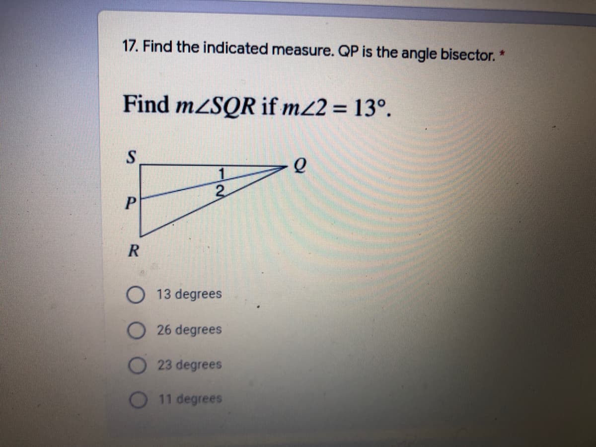 ### Educational Exercise: Angle Bisectors

**Problem Statement:**
17. Find the indicated measure. QP is the angle bisector.

**Question:**
Find \( m \angle SQR \) if \( m \angle 2 = 13^\circ \).

**Diagram Explanation:**
- The image contains a triangle \( SQR \).
- Point \( P \) is on side \( SR \).
- Line segment \( QP \) is drawn, which bisects \( \angle SQR \) into two angles \( \angle 1 \) and \( \angle 2 \).
- It is given that \( \angle 2 \) is \( 13^\circ \).

**Options:**
- 13 degrees
- 26 degrees
- 23 degrees
- 11 degrees

**Solution Steps:**
1. Since \( QP \) is the angle bisector, it divides \( \angle SQR \) into two equal parts.
2. Given \( \angle 2 = 13^\circ \), \( \angle 1 \) is also \( 13^\circ \).
3. Therefore, \( m \angle SQR = \angle 1 + \angle 2 = 13^\circ + 13^\circ = 26^\circ \).

**Answer:**
- 26 degrees