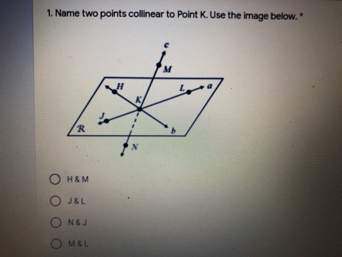 ### Geometry Practice Question

**1. Name two points collinear to Point K. Use the image below:**

#### Image Explanation:

The image is a geometric diagram consisting of a plane labeled with multiple points and lines. The key elements are:

- **Points:** C, H, J, K, L, M, N, R
- **Lines:**
  - Line a passes through points L, K, M.
  - Line b passes through points J, K, N.
  - Line c passes through points H, K, C.
  - The boundary of the given shape is a parallelogram connecting points R, J, L, and N.

#### Options:

- ⭕ H & M
- ⭕ J & L
- ⭕ N & J
- ⭕ M & L

**Explanation:**

To determine which pair of points is collinear with point K, you need to identify which points lie on the same line as point K.

- **Line a:** Contains points L, K, M 
- **Line b:** Contains points J, K, N 
- **Line c:** Contains points H, K, C

So, the correct pairs of points collinear to point K are:
- **M & L** (on Line a)

#### Correct Answer:
- ⭕ M & L