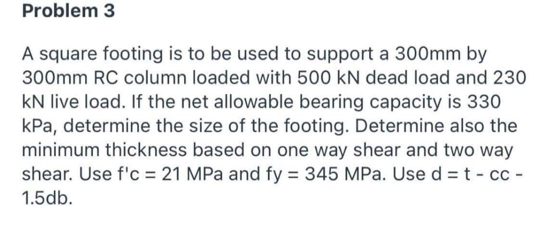 Problem 3
A square footing is to be used to support a 300mm by
300mm RC column loaded with 500 kN dead load and 230
kN live load. If the net allowable bearing capacity is 330
kPa, determine the size of the footing. Determine also the
minimum thickness based on one way shear and two way
shear. Use f'c = 21 MPa and fy = 345 MPa. Use d = t - cc -
1.5db.
