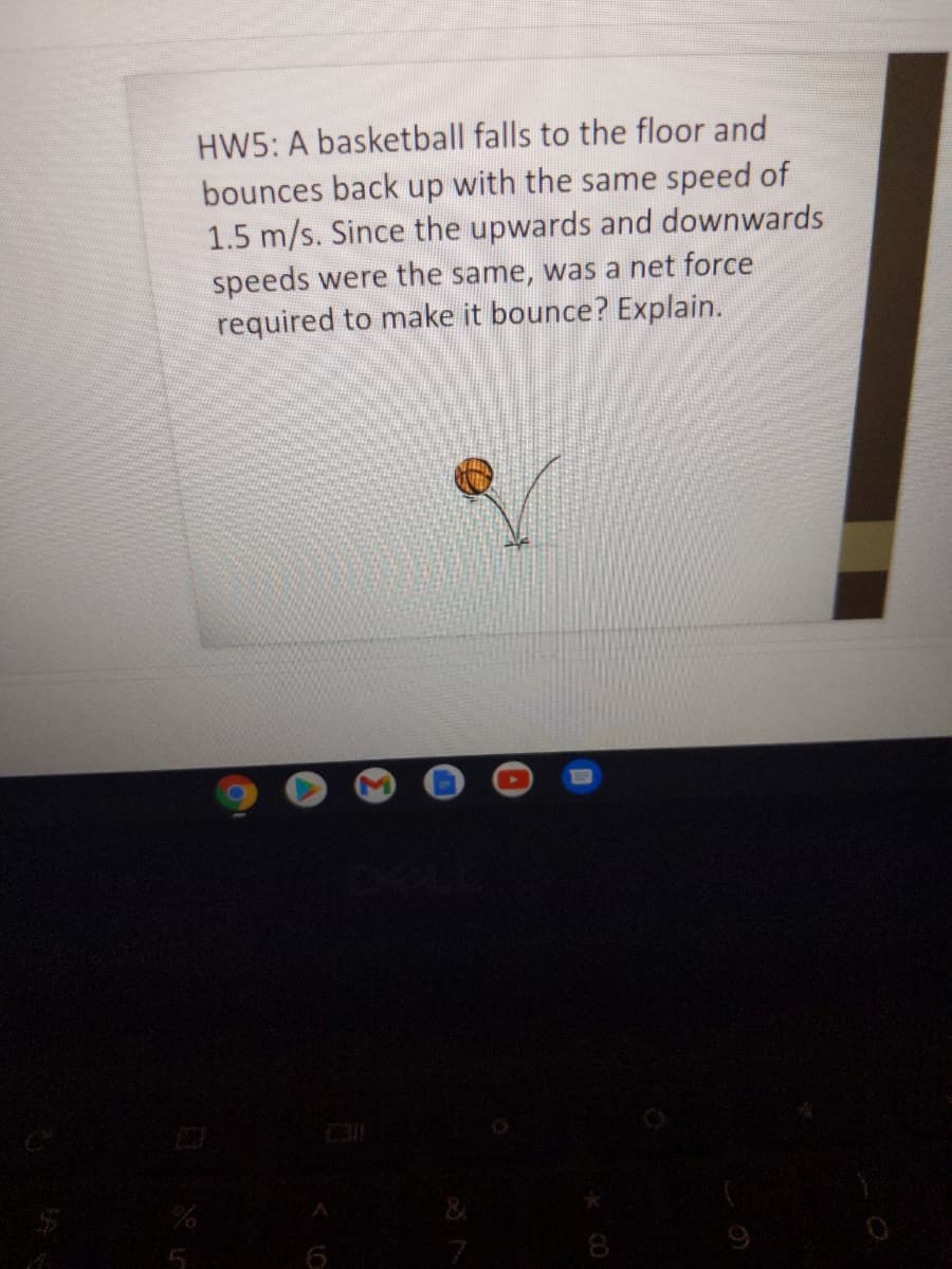 HW5: A basketball falls to the floor and
bounces back up with the same speed of
1.5 m/s. Since the upwards and downwards
speeds were the same, was a net force
required to make it bounce? Explain.
8
