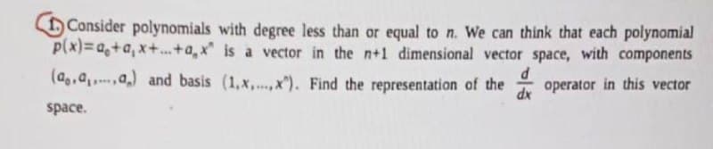 Consider polynomials with degree less than or equal to n. We can think that each polynomial
p(x)=a+a,x+...+a,x" is a vector in the n+1 dimensional vector space, with components
(a.a,,a,) and basis (1.x,...,x). Find the representation of the
space.
d
operator in this vector
dx