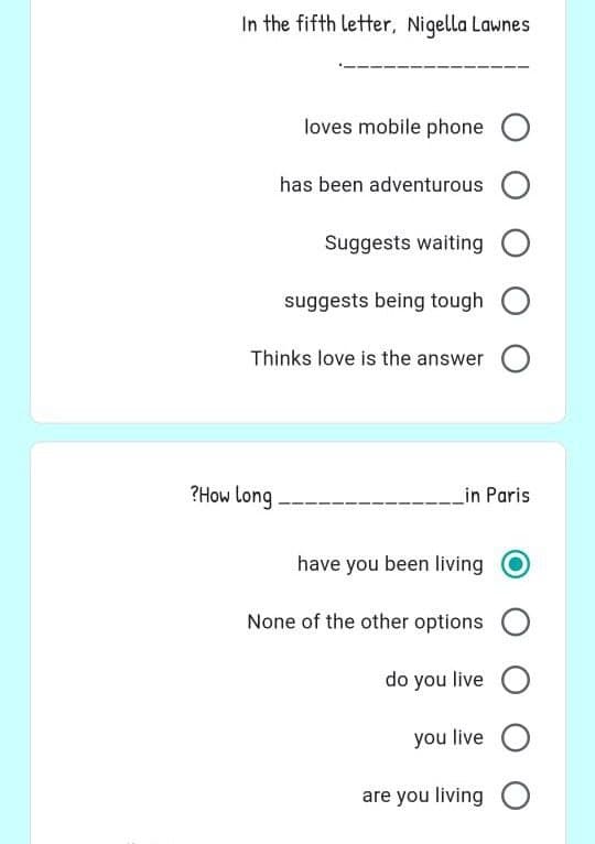 In the fifth letter, Nigella Lawnes
loves mobile phone O
Suggests waiting O
suggests being tough O
Thinks love is the answer O
in Paris
have you been living
None of the other options O
do you live O
you live O
are you living O
?How long
has been adventurous