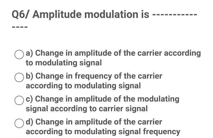 Q6/ Amplitude modulation is
a) Change in amplitude of the carrier according
to modulating signal
b) Change in frequency of the carrier
according to modulating signal
Oc) Change in amplitude of the modulating
signal according to carrier signal
d) Change in amplitude of the carrier
according to modulating signal frequency