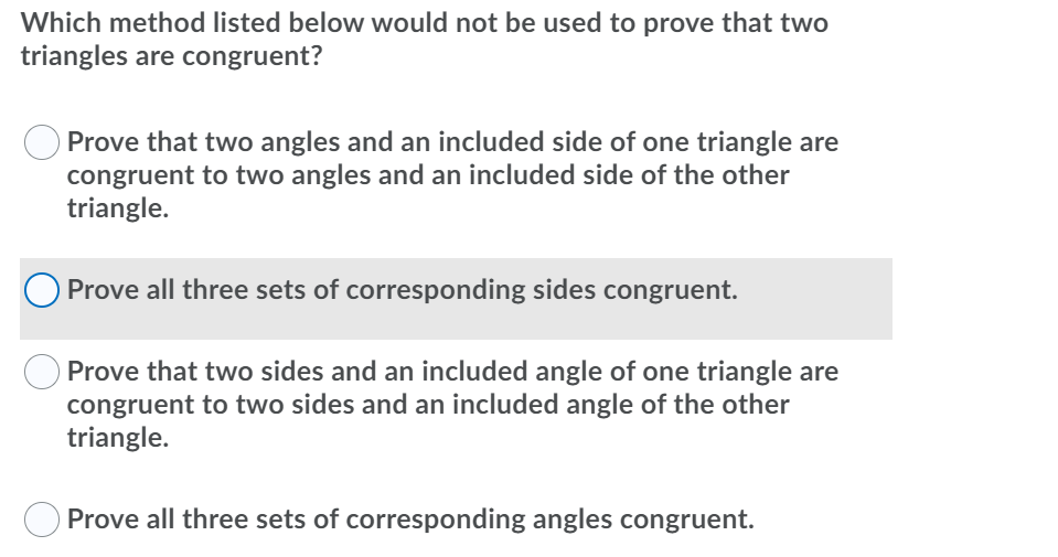 Which method listed below would not be used to prove that two
triangles are congruent?
Prove that two angles and an included side of one triangle are
congruent to two angles and an included side of the other
triangle.
Prove all three sets of corresponding sides congruent.
Prove that two sides and an included angle of one triangle are
congruent to two sides and an included angle of the other
triangle.
Prove all three sets of corresponding angles congruent.
