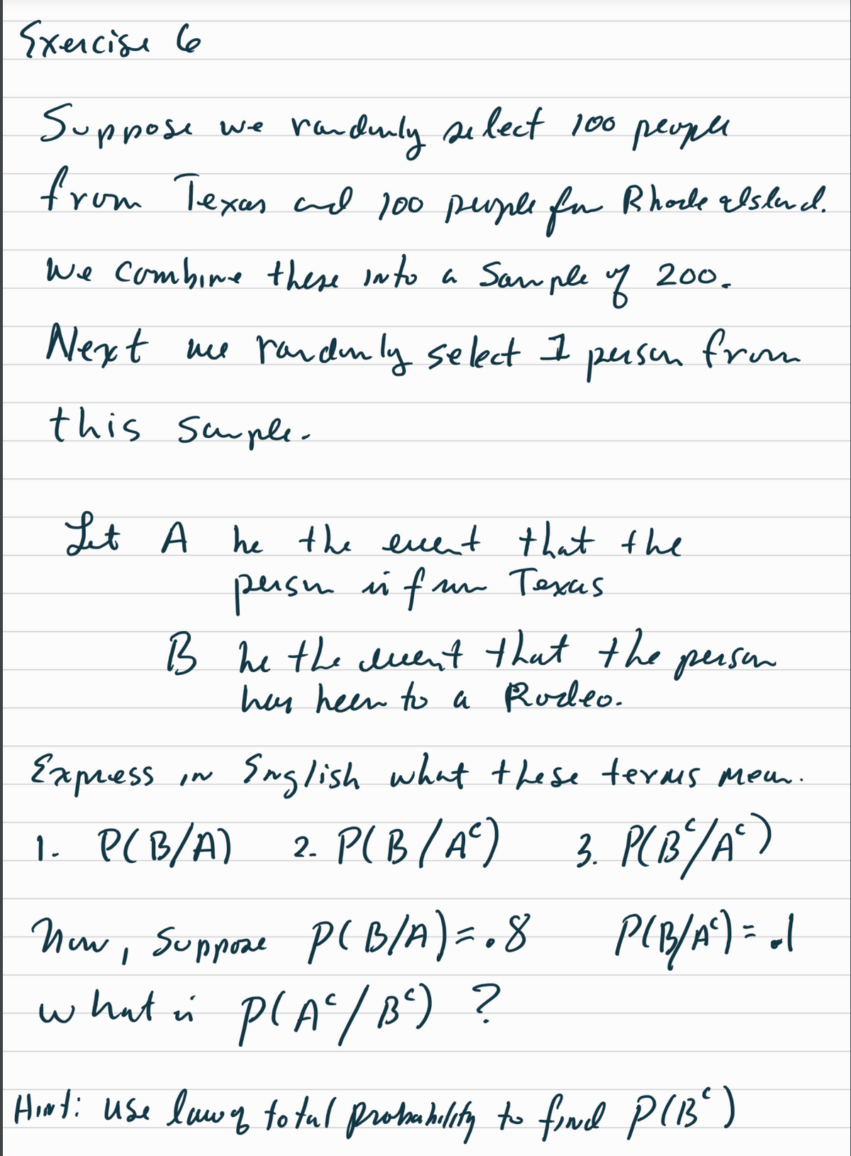 Exercise 6
Suppose
randurly select 100 people
from Texas and 100 people for Rhode alsland.
We combine these into a Sample of 200.
Next me randomly select 1
this Sample-
We
persen
Let A he the event that the
person is fun Texas.
in fr
B he the ment that the
has heen to a Rodeo.
IN
from
person
Express
English what these terms mem.
1. P(B/A) 2. P(B/A² ) 3. P(B²/A²)
Now, Suppose p(B/A) = . 8 P(B/A²) = -1
what is P(A²/ B²) ?
Hint: use lawy totul probombility to find P(B²)