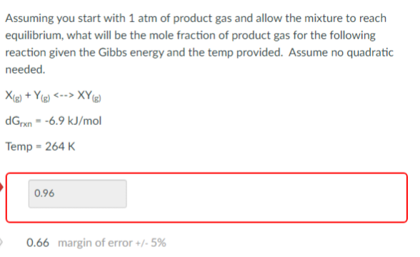 Assuming you start with 1 atm of product gas and allow the mixture to reach
equilibrium, what will be the mole fraction of product gas for the following
reaction given the Gibbs energy and the temp provided. Assume no quadratic
needed.
X(g) +Y(g)<>XY(g)
dGrxn--6.9 kJ/mol
Temp = 264 K
0.96
0.66 margin of error +/- 5%