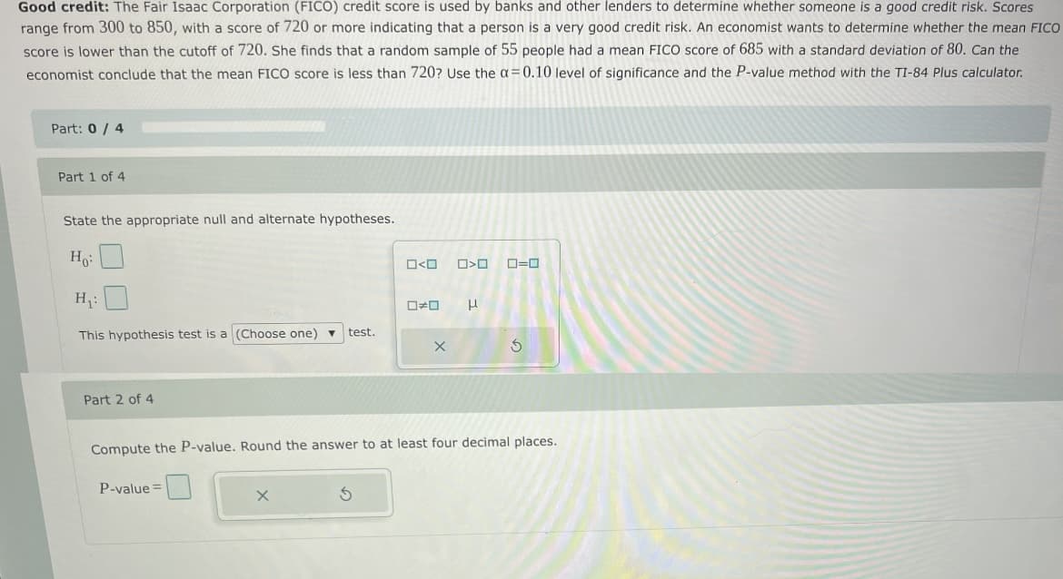 Good credit: The Fair Isaac Corporation (FICO) credit score is used by banks and other lenders to determine whether someone is a good credit risk. Scores
range from 300 to 850, with a score of 720 or more indicating that a person is a very good credit risk. An economist wants to determine whether the mean FICO
score is lower than the cutoff of 720. She finds that a random sample of 55 people had a mean FICO score of 685 with a standard deviation of 80. Can the
economist conclude that the mean FICO score is less than 720? Use the a=0.10 level of significance and the P-value method with the TI-84 Plus calculator.
Part: 0/ 4
Part 1 of 4
State the appropriate null and alternate hypotheses.
Ho:
H:
This hypothesis test is a (Choose one) v
test.
Part 2 of 4
Compute the P-value. Round the answer to at least four decimal places.
P-value =
