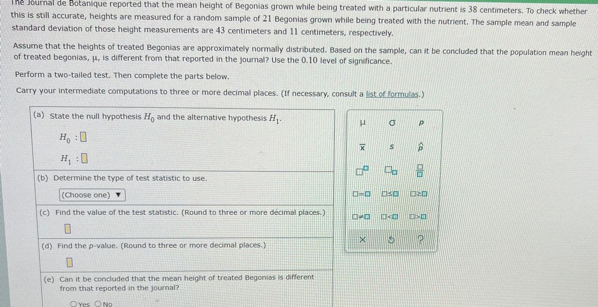 The Journal de Botanique reported that the mean height of Begonias grown while being treated with a particular nutrient is 38 centimeters. To check whether
this is still accurate, heights are measured for a random sample of 21 Begonias grown while being treated with the nutrient. The sample mean and sample
standard deviation of those height measurements are 43 centimeters and 11 centimeters, respectively.
Assume that the heights of treated Begonias are approximately normally distributed. Based on the sample, can it be concluded that the population mean height
of treated begonias, µ, is different from that reported in the journal? Use the 0.10 level of significance.
Perform a two-tailed test. Then complete the parts below.
Carry your intermediate computations to three or more decimal places. (If necessary, consult a list of formulas.)
(a) State the null hypothesis H and the alternative hypothesis H,.
Ho
H
, :0
口a
(b) Determine the type of test statistic to use.
(Choose one) ▼
ロ=ロ
ロSロ
ロンロ
(c) Find the value of the test statistic. (Round to three or more decimal places.)
口ロ
ロ<ロ
ロ>ロ
(d) Find the p-value. (Round to three or more decimal places.)
(e) Can it be concluded that the mean height of treated Begonias is different
from that reported in the journal?
O Yes ONo
S.
