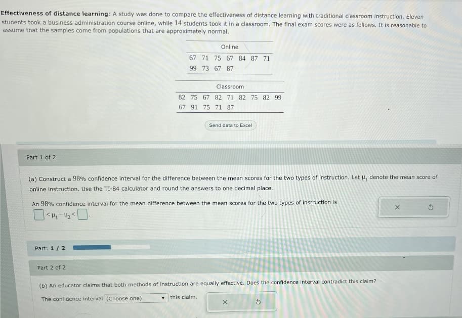 Effectiveness of distance learning: A study was done to compare the effectiveness of distance learning with traditional classroom instruction. Eleven
students took a business administration course online, while 14 students took it in a classroom. The final exam scores were as follows. It is reasonable to
assume that the samples come from populations that are approximately normal.
Online
67 71 75 67 84 87 71
99 73 67 87
Classroom
82 75 67 82 71 82 75 82 99
67 91 75 71 87
Send data to Excel
Part 1 of 2
(a) Construct a 98% confidence interval for the difference between the mean scores for the two types of instruction. Let H, denote the mean score of
online instruction. Use the TI-84 calculator and round the answers to one decimal place.
An 98% confidence interval for the mean difference between the mean scores for the two types of instruction is
Part: 1/2
Part 2 of 2
(b) An educator claims that both methods of instruction are equally effective. Does the confidence interval contradict this claim?
The confidence interval (Choose one)
this claim.
