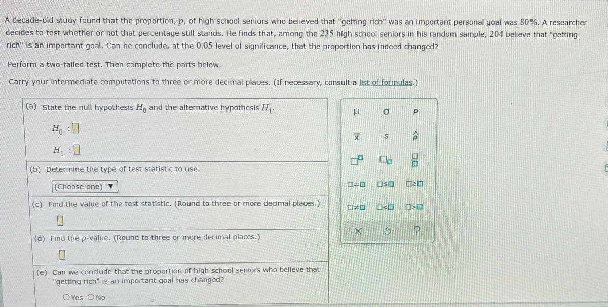 A decade-old study found that the proportion, p, of high school seniors who believed that "getting rich" was an important personal goal was 80%. A researcher
decides to test whether or not that percentage still stands. He finds that, among the 235 high school seniors in his random sample, 204 believe that "getting
rich" is an important goal. Can he conclude, at the 0.05 level of significance, that the proportion has indeed changed?
Perform a two-tailed test. Then complete the parts below.
Carry your intermediate computations to three or more decimal places. (If necessary, consult a list of formulas.)
(a) State the null hypothesis H, and the alternative hypothesis H, .
Ho
H :
0
(b) Determine the type of test statistic to use.
ローロ
Choose one) ▼
(c) Find the value of the test statistic. (Round to three or more decimal places.)
口ーロ
ロ<回 ロ>ロ
(d) Find the p-value. (Round to three or more decimal places.)
(e) Can we conclude that the proportion of high school seniors who believe that
"getting rich" is an important goal has changed?
O Yes ONo
の
