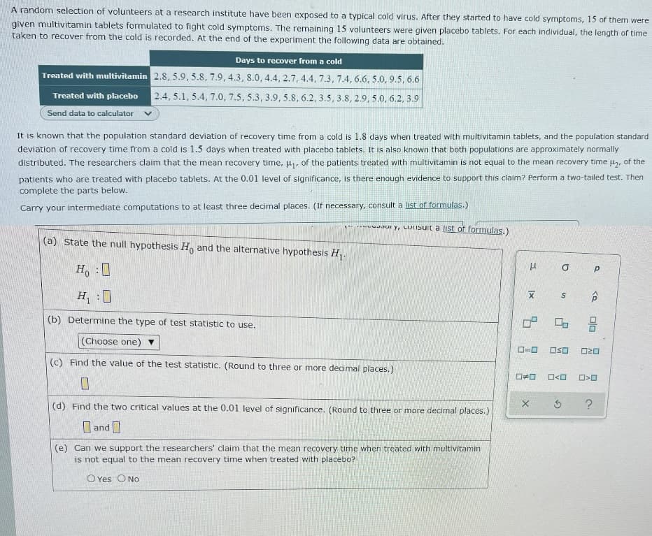 A random selection of volunteers at a research institute have been exposed to a typical cold virus. After they started to have cold symptoms, 15 of them were
given multivitamin tablets formulated to fight cold symptoms. The remaining 15 volunteers were given placebo tablets. For each individual, the length of time
taken to recover from the cold is recorded. At the end of the experiment the following data are obtained.
Days to recover from a cold
Treated with multivitamin 2.8, 5.9, 5.8, 7.9, 4.3, 8.0, 4.4, 2.7, 4.4, 7.3, 7.4, 6.6, 5.0, 9.5, 6.6
2.4, 5.1, 5.4, 7.0, 7.5, 5.3, 3.9, 5.8, 6.2, 3.5, 3.8, 2.9, 5.0, 6.2, 3.9
Treated with placebo
Send data to calculator
It is known that the population standard deviation of recovery time from a cold is 1.8 days when treated with multivitamin tablets, and the population standard
deviation of recovery time from a cold is 1.5 days when treated with placebo tablets. It is also known that both populations are approximately normally
distributed. The researchers claim that the mean recovery time, ₁, of the patients treated with multivitamin is not equal to the mean recovery time μ₂, of the
patients who are treated with placebo tablets. At the 0.01 level of significance, is there enough evidence to support this claim? Perform a two-tailed test. Then
complete the parts below.
Carry your intermediate computations to at least three decimal places. (If necessary, consult a list of formulas.)
ry, Ursuit a list of formulas.)
(a) State the null hypothesis Ho and the alternative hypothesis H₁.
P
H₂:0
H₁:0
X
(b) Determine the type of test statistic to use.
(Choose one)
0=0
(c) Find the value of the test statistic. (Round to three or more decimal places.)
☐☐
0
X
(d) Find the two critical values at the 0.01 level of significance. (Round to three or more decimal places.)
and
(e) Can we support the researchers' claim that the mean recovery time when treated with multivitamin
is not equal to the mean recovery time when treated with placebo?
O Yes O No
H
a
Ix
S
<Q
00
OSO
020
0<0 >O
Ś ?