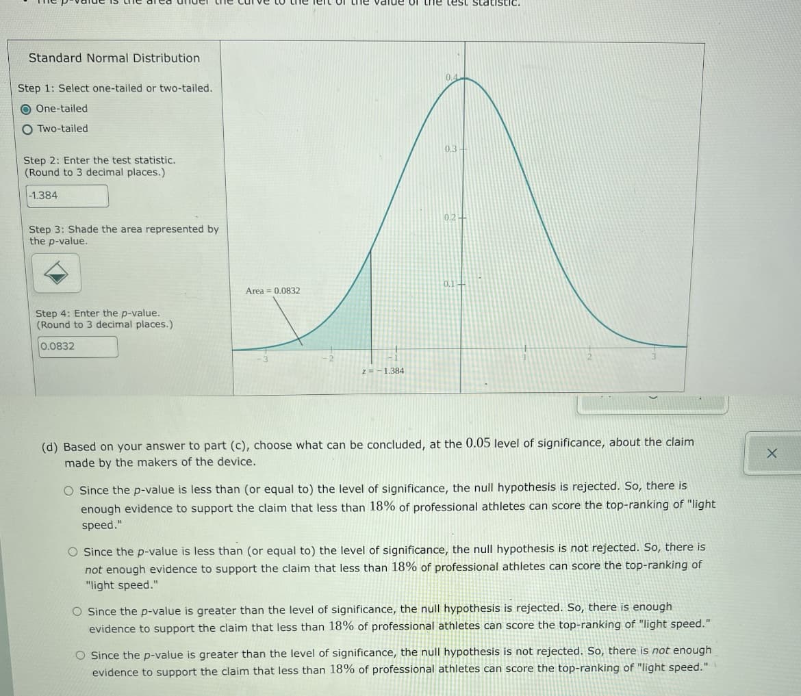 de or th1e test statistic.
Standard Normal Distribution
0.4
Step 1: Select one-tailed or two-tailed.
O One-tailed
O Two-tailed
0.3
Step 2: Enter the test statistic.
(Round to 3 decimal places.)
-1.384
0.24
Step 3: Shade the area represented by
the p-value.
0.1-
Area = 0.0832
Step 4: Enter the p-value.
(Round to 3 decimal places.)
0.0832
z=- 1.384
(d) Based on your answer to part (c), choose what can be concluded, at the 0.05 level of significance, about the claim
made by the makers of the device.
O Since the p-value is less than (or equal to) the level of significance, the null hypothesis is rejected. So, there is
enough evidence to support the claim that less than 18% of professional athletes can score the top-ranking of "light
speed."
O Since the p-value is less than (or equal to) the level of significance, the null hypothesis is not rejected. So, there is
not enough evidence to support the claim that less than 18% of professional athletes can score the top-ranking of
"light speed."
O Since the p-value is greater than the level of significance, the null hypothesis is rejected. So, there is enough
evidence to support the claim that less than 18% of professional athletes can score the top-ranking of "light speed."
O Since the p-value is greater than the level of significance, the null hypothesis is not rejected. So, there is not enough
evidence to support the claim that less than 18% of professional athletes can score the top-ranking of "light speed."
